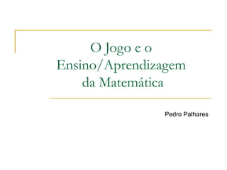 O Jogo e o Ensino/Aprendizagem  da Matemática Pedro Palhares 