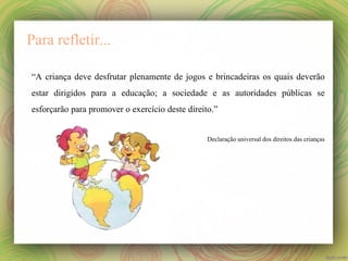 Para refletir...
“A criança deve desfrutar plenamente de jogos e brincadeiras os quais deverão
estar dirigidos para a educação; a sociedade e as autoridades públicas se
esforçarão para promover o exercício deste direito.”
Declaração universal dos direitos das crianças

 
