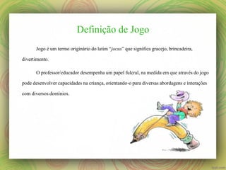 Definição de Jogo
Jogo é um termo originário do latim “jocus” que significa gracejo, brincadeira,
divertimento.

O professor/educador desempenha um papel fulcral, na medida em que através do jogo
pode desenvolver capacidades na criança, orientando-o para diversas abordagens e interações
com diversos domínios.

 