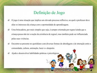 Definição de Jogo
๗ O jogo é uma situação que implica um elevado processo reflexivo, no qual o professor deve
aliar os interesses da criança com a oportunidade de aprendizagem.
๗ Uma brincadeira, por mais simples que seja, é sempre orientada por regras (ainda que a
criança possa não ter a noção da existência de regras), mas também pode ser influenciada
pelas suas vivências.
๗ Encontra-se presente no quotidiano com diversas formas de abordagem e de interação entre a
comunidade, cultura, animação, lazer e o desporto.

๗ Ajuda a desenvolver habilidades práticas e psicológicas.

 