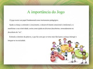 A importância do Jogo
O jogo exerce um papel fundamental como instrumento pedagógico.
Ajuda a criança a estimular o crescimento, o desenvolvimento emocional e intelectual, e a
manifestar a sua criatividade, assim como ajuda em diversas descobertas, nomeadamente na
descoberta do “eu”.
Estimula o domínio da palavra, o que faz com que se torne mais fácil para a criança interagir e
integrar-se na sociedade.

 