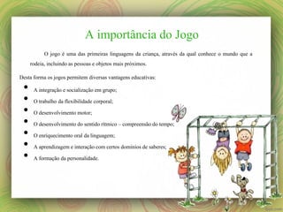 A importância do Jogo
O jogo é uma das primeiras linguagens da criança, através da qual conhece o mundo que a
rodeia, incluindo as pessoas e objetos mais próximos.
Desta forma os jogos permitem diversas vantagens educativas:

•
•
•
•
•
•
•

A integração e socialização em grupo;
O trabalho da flexibilidade corporal;
O desenvolvimento motor;
O desenvolvimento do sentido rítmico – compreensão do tempo;
O enriquecimento oral da linguagem;
A aprendizagem e interação com certos domínios de saberes;
A formação da personalidade.

 