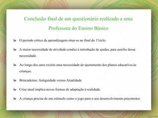 Conclusão final de um questionário realizado a uma
Professora do Ensino Básico
๒ O período crítico da aprendizagem situa-se no final do 1ºciclo.
๒ A maior necessidade de atividade conduz à introdução de ajudas, para auxílio dessa
necessidade.
๒ Ao longo dos anos existiu uma necessidade de ajustamento dos planos educativos às
crianças.
๒ Brincadeiras: Antiguidade versus Atualidade
๒ Crise atual implica novas formas de adaptação à realidade.
๒ A criança precisa de um estímulo como o jogo para o seu desenvolvimento psicomotor.

 