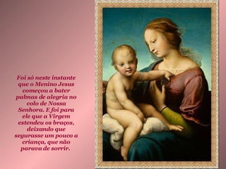 Foi só neste instante que o Menino Jesus começou a bater palmas de alegria no colo de Nossa Senhora. E foi para ele que a Virgem estendeu os braços, deixando que segurasse um pouco a criança, que não parava de sorrir.   