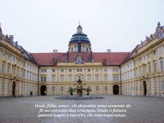Onde falta amor, ele deposita uma semente de fé no coração das crianças. Onde o futuro parece negro e incerto, ele traz esperança.   