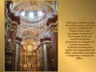 - Meu pai, lembra-se que há muitos anos você me contou a história de Papai Noel e seus presentes invisíveis? Penso que certa vez recebi um destes presentes: a vocação de tornar-me padre. Embora precisassem muito da companhia do filho, a família entendeu e respeitou o desejo do filho.  