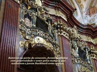 Bateram na porta do convento, foram acolhidos com generosidade e amor pelos monges, que aceitaram o jovem Buckhard como noviço.  