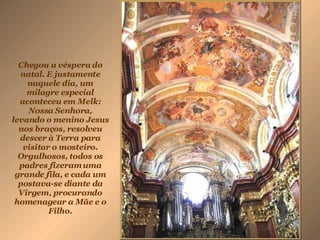 Chegou a véspera do natal. E justamente naquele dia, um milagre especial aconteceu em Melk: Nossa Senhora, levando o menino Jesus nos braços, resolveu descer à Terra para visitar o mosteiro. Orgulhosos, todos os padres fizeram uma grande fila, e cada um postava-se diante da Virgem, procurando homenagear a Mãe e o Filho.   