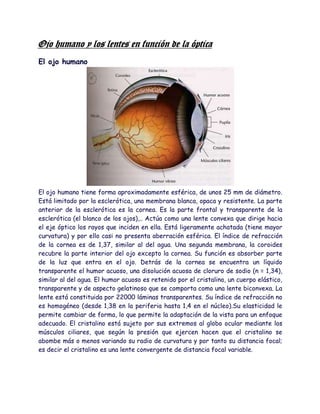 Ojo humano y los lentes en función de la óptica
El ojo humano




El ojo humano tiene forma aproximadamente esférica, de unos 25 mm de diámetro.
Está limitado por la esclerótica, una membrana blanca, opaca y resistente. La parte
anterior de la esclerótica es la cornea. Es la parte frontal y transparente de la
esclerótica (el blanco de los ojos),.. Actúa como una lente convexa que dirige hacia
el eje óptico los rayos que inciden en ella. Está ligeramente achatada (tiene mayor
curvatura) y por ello casi no presenta aberración esférica. El índice de refracción
de la cornea es de 1,37, similar al del agua. Una segunda membrana, la coroides
recubre la parte interior del ojo excepto la cornea. Su función es absorber parte
de la luz que entra en el ojo. Detrás de la cornea se encuentra un líquido
transparente el humor acuoso, una disolución acuosa de cloruro de sodio (n = 1,34),
similar al del agua. El humor acuoso es retenido por el cristalino, un cuerpo elástico,
transparente y de aspecto gelatinoso que se comporta como una lente biconvexa. La
lente está constituida por 22000 láminas transparentes. Su índice de refracción no
es homogéneo (desde 1,38 en la periferia hasta 1,4 en el núcleo).Su elasticidad le
permite cambiar de forma, lo que permite la adaptación de la vista para un enfoque
adecuado. El cristalino está sujeto por sus extremos al globo ocular mediante los
músculos ciliares, que según la presión que ejercen hacen que el cristalino se
abombe más o menos variando su radio de curvatura y por tanto su distancia focal;
es decir el cristalino es una lente convergente de distancia focal variable.
 