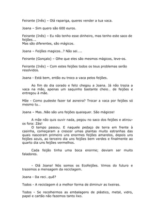 Feirante (Inês) – Olá rapariga, queres vender a tua vaca.
Joana – Sim quero são 600 euros.
Feirante (Inês) – Eu não tenho esse dinheiro, mas tenho este saco de
feijões….
Mas são diferentes, são mágicos.
Joana – Feijões magicos…? Não sei…..
Feirante (Gonçalo) – Olhe que eles são mesmos mágicos, leve-os.
Feirante (Inês) – Com estes feijões todos os teus problemas serão
resolvidos.
Joana - Está bem, então eu troco a vaca pelos feijões.
Ao fim do dia corado e feliz chegou a Joana. Já não trazia a
vaca na mão, apenas um saquinho bastante cheio… de feijões e
entregou à mãe.
Mãe - Como pudeste fazer tal asneira? Trocar a vaca por feijões só
mesmo tu…
Joana – Mas…Não são uns feijões quaisquer. São mágicos!
A mãe não quis ouvir nada, pegou no saco dos feijões e atirou-
os fora: Zás!
O tempo passou. E naquele pedaço de terra em frente à
casinha, começaram a crescer umas plantas muito estranhas das
quais nasceram primeiro uns enormes feijões amarelos, depois uns
feijões azuis, ao terceiro dia uns feijões bem verdes e finalmente ao
quarto dia uns feijões vermelhos.
Cada feijão tinha uma boca enorme; deviam ser muito
faladores.
- Olá Joana! Nós somos os Ecofeijões. Vimos do futuro e
trazemos a mensagem da reciclagem.
Joana - Da reci…quê?
Todos - A reciclagem é a melhor forma de diminuir as lixeiras.
Todos - Se recolhermos as embalagens de plástico, metal, vidro,
papel e cartão não fazemos tanto lixo.
 