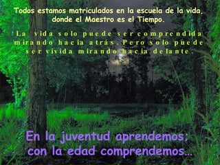 Todos estamos matriculados en la escuela de la vida, donde el Maestro es el Tiempo. La  vida solo puede ser comprendida mirando hacia atrás. Pero solo puede ser vivida mirando hacia delante. En la juventud aprendemos;  con la edad comprendemos… 