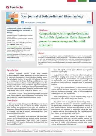 Open Journal of Orthopedics and Rheumatology
012
Citation: Maher SE, Mahgoob MHM, El Ameen N (2017) Camptodactyly Arthropathy CoxaVara Pericarditis Syndrome: Early diagnosis prevents unnecessary and
harmful treatment. Open J Orthop Rheumatol 2(1): 012-014. DOI: http://dx.doi.org/10.17352/ojor.000008
Clinical Group
CC Byhttp://dx.doi.org/10.17352/ojor.000008DOI
Abstract
Camptodactyly-arthropathy-coxa vara-pericarditis (CACP) syndrome is a genetic disorder caused by
mutation in the Proteoglyacn PRG4 gene on chromosome 1. The syndrome is characterized by congenital
or early onset camptodactyly and childhood-onset of non-inﬂammatory arthropathy, coxa vara deformity,
or other dysplasia associated with progressive hip disease and non-inﬂammatory pericardial effusion. It
has an autosomal recessive mode of inheritance and the causative gene is located on chromosome band
1q25-31.
Case Report
Camptodactyly Arthropathy CoxaVara
Pericarditis Syndrome: Early diagnosis
prevents unnecessary and harmful
treatment
Sheren Esam Maher1
*, Mohamed
Hashem M Mahgoob1
and Nadia El
Ameen2
1
Assistant Professor of Pediatrics-Minia University
Hospital -Egypt
2
Assistant Professor of Radiology -Minia University
Hospital -Egypt
Dates: Received: 04 April, 2017; Accepted: 26 May,
2017; Published: 29 May, 2017
*Corresponding author: Sheren Esam Maher, As-
sistant Professor of Pediatrics, Minia University
Hospital, Egypt, Tel: 00201001097818; E-mail:
Keywords: Camptodactyly-Arthropathy-Coxa; Vara-
Pericarditis Syndrome; Juvenile idiopathic arthritis;
Non-erosive arthropathy
https://www.peertechz.com
Introduction
Juvenile idiopathic arthritis is the most common
inﬂammatory joint disease. No single clinical sign or symptom
or test result distinguishes it from other joint diseases, nor are
the pathological features of synovitis [1]. Rather it diagnosed
by a combination of clinical ﬁndings and laboratory tests.
There are a number of disease entities affecting the joints that
may present in a similar way. Treatment of juvenile idiopathic
arthritis now based on more aggressive management including
the use of traditional disease-modifying antirheumatic drugs
upon disease onset and the early use of biologics [2].
We present a case of a male child who presented with early
onset camptodactyly, non-inﬂammatory arthropathy, with
speciﬁc features magnetic resonance imaging (MRI).
Case Report
A 3-year 5-month-old boy presented with a one year history
of swelling of both knees and wrists. The mother complained
from swelling that progress to joint pain and limitation of
movement. She also noticed bending deformity of three ﬁngers
of his hands. There was no systemic symptoms as fever, rash,
abdominal pain or swelling.
Laboratory Investigation of our patient at the onset of the
disease: Routine blood work-up revealed normal hemogram,
Erythrocyte Sedimentation Rate (ESR) and C-reactive
protein (CRP) with negative Antinuclear Antibody (ANA) and
Rheumatoid factor (RF).
Knee US report showed joint effusion and synovial
membrane hypertrophy.
So, patient started Non-steroidal anti-inﬂammatory drugs
(NSAID) on 2mg/kg for 6 weeks. On follow up visit there
was slight signiﬁcant Improvement .Our patient diagnosed
as oligoarthritis class of Juvenile Idiopathic Arthritis after
exclusion of other conditions associated with or mimicking
arthritis.
Follow up of our patient revealed no improvement of joint
state so new line started in the form of intra articular steroid
injection and biological therapy. Course of the disease remain
stationery without any improvement.
More investigations as -Gal An enzyme activity assay in
leucocytes for Fabry disease which came normal.
Our patient came to our pediatric Rheumatology clinic –
Minia University where he was reevaluated. On examination,
the patient had camptodactyly of the ﬁngers with swelling of
both knees and wrists without restricted motion or signs of
inﬂammation like erythema or tenderness. There was also,
a waddling gait the parents also stated that they had noticed
bent ﬁngers for nearly one and a half years.
Systemic examination showed no evidence of fever,
lymphadenopathy, skin rash, or other systemic features but
cardiac auscultation there was pan systolic murmur on mitral
area grad III (MR). Echocardiography showed mild mitral
regurge with normal systolic function.
 