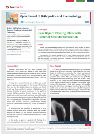 Open Journal of Orthopedics and Rheumatology
015
Citation: Kafadar IH, Karaman I, Yalman ZE, Gunay AE (2017) Case Report: Floating Elbow with Posterior Shoulder Dislocation. Open J Orthop Rheumatol 2(1):
015-017. DOI: http://dx.doi.org/10.17352/ojor.000009
Clinical Group
CC Byhttp://dx.doi.org/10.17352/ojor.000009DOI
Abstract
Shoulder dislocations are the most common joint dislocations, and only 2% of these are seen as
posterior shoulder dislocations. The ﬂoating elbow was ﬁrst described in children, after that shown in
adults. Floating elbow cases are very rare, and usually seen with high-energy trauma. Classical deﬁnition
is the coexistence of the humeral diaphyseal and forearm fracture, but there are other deﬁnitions as well.
The combination of the humerus body fracture and the anterior shoulder dislocation was described
by Winderman in 1940. But the association of a posterior shoulder dislocation with a ﬂoating elbow has
never been seen before in the literature. In this study, a case report of a patient with ﬂoating elbow and
posterior shoulder dislocation is presented.
Case Report
Case Report: Floating Elbow with
Posterior Shoulder Dislocation
Ibrahim Halil Kafadar*, Ibrahim
Karaman, Ziya Emre Yalman and Ali
Eray Gunay
Department of Orthopedics and Traumatology,
Erciyes University, Faculty of Medicine, Kayseri,
Turkey
Dates: Received: 31 July, 2017; Accepted: 06
September, 2017; Published: 07 September, 2017
*Corresponding author: Ibrahim Halil Kafadar, De-
partment of Orthopedics and Traumatology, Erciyes
University, Faculty of Medicine, Kayseri, Turkey,
E-mail:
Keywords: Floating elbow; Shoulder dislocation
https://www.peertechz.com
Introduction
Shoulder dislocations are the most common joint
dislocations (%50). Only 2 to 4 percent of these dislocations
are posterior dislocations. Posterior dislocation of the shoulder
is a rare and commonly missed injury. Also, combination of the
fracture of the humerus with shoulder dislocation is a very rare
injury [1-6].
Floating elbow is also relatively rare condition and usually
high-energy trauma takes place in the etiology. The ﬂoating
elbow was ﬁrst described in children by Stanitsky and Micheli
in 1980 and then, described in adults in 1984 by Rogers [7,8].
Classical deﬁnition is about coexistence of the ipsilateral
humeral diaphyseal and the forearm fracture. Also, various
complications could be seen early and late in cases with ﬂoating
elbow; compartment syndrome, neurovascular deﬁciency, limb
loss etc. Consequently, ﬂoating elbow is a rare but important
lesion, with possible long-term complications. Surgical
treatment is universally accepted with various techniques [9-
11].
In a study which was published by Winderman in 1940,
anterior shoulder dislocation associated with the humerus
fracture was deﬁned [1], but posterior shoulder dislocation
with forearm fracture in addition to humerus fracture has not
been reported yet.
In this study, we present a patient with ﬂoating elbow
which is complicated with posterior shoulder dislocation.
Case Report
A 52-year-old male patient was admitted to the Emergency
Department of Erciyes University Medical Faculty due to an
injury of his left upper extremity. The patient was trapped
his left upper extremity in the drilling machine. The general
condition of the patient at the ﬁrst examination was good. The
blood pressure was 130/90 mm/Hg, pulse was 97/min., fever
was 36,5 °C. The radiography and computerized tomography
of the patient revealed that left forearm 1/3 proximal body
fracture, left humerus 1/3 distal shaft fracture, left shoulder
posterior dislocation, left scapula fracture (Figures 1-3). The
radial, ulnar and brachial arteries were palpabl. But patient
had radial nerve deﬁciency in his neurological examination. No
other pathologies were found in other systemic examinations
of the patient.
Figure 1: Preoperative views.
 