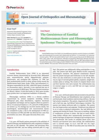Open Journal of Orthopedics and Rheumatology
018
Citation: Tural E (2017) The Coexistence of Familial Mediterranean fever and Fibromyalgia Syndrome: Two Cases Reports. Open J Orthop Rheumatol 2(1): 018-019.
DOI: http://dx.doi.org/10.17352/pjor.000010
Clinical Group
CC Byhttp://dx.doi.org/10.17352/ojor.000010DOI
Abstract
Familial Mediterranean Fever (FMF) is an autoinﬂammatory disease caused by mutations in the MEFV
gene and characterized by recurrent fever, polyserositis and arthritis. It is transmitted in an autosomal
recessive pattern. FMF has been predominantly found in ethnic groups living around the Mediterranean
basin (Jews, Arabs, Turks, and Armenians). Although accompanying inﬂammatory diseases have been
reported in FMF, the coexistance of ﬁbromyalgia syndrome (FMS) is very rare. MEFV gene analysis that the
ﬁrst patient had compound heterozygous mutation (M680I+V726A) and the other patient had heterozygous
mutation (M694V). This association will be discussed in this case report.
Case Report
The Coexistence of Familial
Mediterranean fever and Fibromyalgia
Syndrome: Two Cases Reports
Ercan Tural*
Department Physiotherapy Programme, Havza
Vocational School Therapy and Rehabilitation,
Ondokuz Mayis University, Turkey
Dates: Received: 08 July, 2016; Accepted: 09
September, 2017; Published: 12 September, 2017
*Corresponding author: Ercan Tural, Department
Physiotherapy Programme, Havza Vocational School
TherapyandRehabilitation,OndokuzMayisUniversity,
Turkey, Tel: +905325469322;
E-mail:
Keywords: Familial mediterranean fever; Fibromyalgia
syndrome; MEFV gene
https://www.peertechz.com
Introduction
Familial Mediterranean Fever (FMF) is an autosomal
recessive disease characterized by recurrent fever, abdominal
pain, monoarthricular and/or oligoarthricular arthritis,
polyserositis, and erysipelas-like erythema [1] .FMF has
been predominantly found in ethnic groups living around the
Mediterranean basin (Jews, Arabs, Turks, and Armenians) [1].
The gene responsible for the FMF, called MEFV gene is localized
on chromosome 16p13.1. Recently, it was reported that out of
over 300 mutations in MEFV gene. The most common mutations
are M694V, M680I, V726A and E148Q [2]. MEFV gene encodes
pyrin protein that is an important modulator of immunity.
Fibromyalgia syndrome (FMS) is a clinical condition
characterized by several symptoms including chronic
widespread pain, sleep disturbances, cognitive functional
dysregulation and fatigue and has negative effects in patient’s
life [3]. Its annual prevalance is 1-5%, and 90% of FMS patients
are women [4]. Its etiology has not been known clearly, but
psychological, neurobiological and environmental factors
are considered to play a role in the development of FMS [4].
The coexistance of FMS and FMF was detected into cases that
presented to our clinic. This paper discusses these cases.
Case 1
A 35-year-old female patient presented to the policlinic of
Physical Therapy and Rehabilitation with complaints of fatigue
and pain on left shoulder. The patient had previously been
diagnosed with FMF, and was taking colchicine pills (0.5 mg/
day). The patient was additionally taking amitriptyline 25 mg.
pills. The patient had MEFV gene M680I7+V726A compound
heterozygous mutation. The physical examination showed
that the patient had pain and tenderness on the left shoulder.
There was also tenderness at some points in her body. There
was no sign of oral and genital aphtha, eruptions, weight loss,
swollen joints or itching. The results of complete blood count
and liver function tests were normal. The sedimentation was
76 (normal range 5.1-10.7), and CRP was 200 mg/L (normal
range 0-5 mg/L).
Case 2
A 52-year-old female patient who presented to the policlinic
of Physical Therapy and Rehabilitation had complaints of hip
and back pain, hand numbness and morning stiffness. She also
had urinary complaints. The patient, diagnosed with FMF one
and a half year ago, had M694V heterozygous mutation. The
patient was taking colchicine pills (0.5 mg/day). The patient
also had hypertension and migraine. Tenderness was detected
in 10-12 areas in physical examination. She had difﬁculty in
opening and closing her hands. There was no swelling, redness
or temperature increase in joints. She had no motor deﬁcit.
Deep tendon reﬂexes were symmetrically normoactive. The
patient had signs of depression. Biological and serological tests
were performed. The results of complete blood count, liver
function and hormone tests were normal. The sedimentation
was 12 (normal range, 6.2-13.2), and CRP was 26.7 mg/L
(normal range 0-5). The MRI of sacroiliac joint was within the
normal range.
 