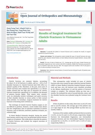 Open Journal of Orthopedics and Rheumatology
023
Citation: Dung TT, Le KT, Van BH, Son TP, Ngoc MH, et al. (2017) Results of Surgical treatment for Clavicle Fractures in Vietnamese Adults. Open J Orthop
Rheumatol 2(1): 023-025. DOI: http://dx.doi.org/10.17352/pjor.000012
Clinical Group
CC Byhttp://dx.doi.org/10.17352/ojor.000012DOI
Abstract
Objectives: To describe the pattern of clavicle fractures and to evaluate the results of surgical
treatment for clavicle fractures.
Patients and methods: This retrospective study included 38 cases of clavicle fractures who were
treated by open reduction internal ﬁxation at Hanoi Medical University Hospital between January 2008
and June 2013.
Results: The ratio of male to female was 1.5/1. Average age was 42.0 years. Simple fractures (no
intermediate fragments) are most common with 65.8% of patients. Middle third fractures accounted for
92.1% of patients. Bone union rate was 100%. The surgical results were excellent in 94.7% and good in
5.3% of cases according to Constant Score.
Conclusion: Open reduction internal ﬁxation of clavicle fractures had good results. All patients were
satisﬁed with the results.
Research Article
Results of Surgical treatment for
Clavicle Fractures in Vietnamese
Adults
Dung Trung Tran*, Khanh Trinh Le,
Ban Hoang Van, Tung Pham Son,
Minh Ho Ngoc, Hanh Tran Thi My and
Dat Tran Tien
Hanoi Medical University, No.1, Ton That Tung Street,
Hanoi, Vietnam
Dates: Received: 08 November, 2017; Accepted: 23
November, 2017; Published: 24 November, 2017
*Corresponding author: Dung Tran Trung, Hanoi
Medical University, No.1, Ton That Tung Street,
Hanoi, Vietnam, Tel: +84-24-238523798; Fax: +86-24-
38523798; E-mail:
https://www.peertechz.com
Introduction
Clavicle fractures are common injuries, accounting
for about 5% of all fractures in adults, and 44 – 66% of all
shoulder fractures [1]. Clavicle fractures have little effect on
patient’s quality of life. Therefore, in the past, most cases of
clavicle fractures were treated non-operatively [1-3]. Recent
studies showed that the high rate of nonunion for clavicle
fractures treated non-operatively [4]. In addition, the demand
of patients became higher. They require more cosmetic
scars via minimally invasive techniques and quick recovery
of their shoulder function to return earlier to their normal
daily activities. So nowadays, surgical treatment for clavicle
fractures is becoming more common [5].
The technique of clavicle fracture ﬁxation surgery is not
too difﬁcult to perform. However, recent studies have shown
that the complication rates of operative treatment of clavicle
fractures, such as infection, nonunion, hardware irritation, are
relatively high.
At Hanoi Medical University Hospital, during the period
from January 2008 to June 2013, we performed clavicle fracture
surgery on 38 patients. This study aims to describe the pattern
of clavicle fractures and evaluate the surgical outcomes of
these fractures.
Material and Methods
This retrospective study included 38 cases of clavicle
fractures who were treated by open reduction internal ﬁxation
(ORIF) at Hanoi Medical University Hospital between January
2008 and June 2013. All fractures were classiﬁed according
to the Allman classiﬁcation [2] and the pattern of fractures
(simple or complex). The minimum follow-up time was 3
months. We evaluated the rates of wound infection, union, and
the shoulder function was evaluated using the Constant Score
[6].
Results
Of the 38 patients in this study, there were 23 (60.5%) men
and 15 (39.5%) women. The average age of the patients was
42.0 (age range 18–56). The average follow-up time was 12.2
months (Table 1).
Fractures of the medial, middle and lateral third occurred in
1 (2.6%), 35 (92.1%) and 2 (5.3%) of cases, respectively. Simple
fractures (no intermediate fragments), one intermediate
fragment fractures and two intermediate fragment fractures
accounted for 25 (65.8%), 10 (26.8%) and 3 (7.9%) of cases,
respectively (Table 2).
 
