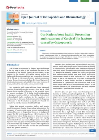 Open Journal of Orthopedics and Rheumatology
001
Citation: Bayramova A (2018) Our Nations bone health: Prevention and treatment of Cervical hip fracture caused by Osteoporosis. Open J Orthop Rheumatol 3(1):
001-004. DOI: http://dx.doi.org/10.17352/ojor.000013
Clinical Group
CC Byhttp://dx.doi.org/10.17352/ojor.000013DOI
Abstract
Fractures that occur against the background of osteoporosis represent a global medical and social
problem. In elderly people, 90% of hip fractures, as international studies have shown, occur against
the background of osteoporosis. According to WHO, it is the fractures of the proximal femur that put
osteoporosis on the 4th place among all causes of disability and mortality.
Review Article
Our Nations bone health: Prevention
and treatment of Cervical hip fracture
caused by Osteoporosis
Afa Bayramova*
Yaroslavl State Medical University, Obstetrics and
Gynecology, Russia
Received: 06 January, 2017
Accepted: 30 January, 2018
Published: 31 January, 2018
*Corresponding author: Afa Bayramova, Yaroslavl
State Medical University, Obstetrics and Gynecology,
Russia, Tel: +79529954600;
E-mail:
Keywords: Orthopaedic; Osteoporosis
https://www.peertechz.com
Introduction
The increase in the number of patients with osteoporosis
is due not only to aging of the population, but also to the
rejuvenation of the disease. There is a clear tendency to an
increase in the frequency of fragility fracture against the
background of osteoporosis in the age group of 40-60 years
[1]. At this age in US women, fractures against osteoporosis
became the most common pathology. The risk of fractures of
this localization reaches 15%, which is close to the incidence of
breast, endometrial and ovarian cancer, combined [2].
In a prospective study conducted in the United States and
covering the period from 1928 to 1992, there was a 5-fold
increase in the number of fractures of the proximal femur
per 100,000 population [3]. A similar trend is taking place
in European countries, which is conﬁrmed by the results of
epidemiological studies conducted in the population over
50. According to forecasts, further increase in the frequency
of fractures of this localization is expected. In Finland, for
example, by 2010 the increase should be 38% [4].
Taking into account prospective studies, such growth
should be expected. Despite the prevailing opinion about the
prevalence of osteoporosis among women, epidemiological
studies of fractures of the proximal femur on its background
suggest that this is not always the case [5]. So fractures of the
proximal femur only in the age group of 50-70 years were more
frequent in women, at the age of 75-80 years were equally
common in both men and women. The prevalence of men with
fractures in the age group over 80 years (1.4 times more often
than in women) is explained by the increase in the signiﬁcance
of each fracture in men due to the fact that they are three times
less at this age than women [6].
Fractures of the proximal femur are considered the most costly,
because, among other things, require hospitalization. According
to various authors, patients with these fractures occupy up to
68% of the beds of orthopedic and traumatological institutions
[7]. Analysis of morbidity showed that 2500-3000 patients
with fractures of the femoral neck were treated annually in
traumatological hospitals with 2,500 beds [8]. The average
length of stay in the hospital was 30-35 days. In Europe and
the countries of North America, the cost of treatment and
rehabilitation of a patient with a fracture of the neck of the
femur ranges from 28 to 40 thousand dollars. Only 1/4 of the
observed fractures of the proximal femur end with complete
recovery with a good functional outcome [9].
Fractures of the neck of the hip are one of the leading causes of
disability. In addition, every fourth patient dies in the ﬁrst 6
months after the fracture, while in the hospital the death rate is
3% for women and 8% for men [10]. In Europe, the mortality rate
for fractures of the femoral neck, as shown by epidemiological
studies, varies from region to region from 19.7% to 55%. With
conservative treatment, requiring a prolonged bed rest, the
mortality rate is 40%. More effective tactics for fractures of
the proximal femur are, according to general opinion, surgical
treatment [11]. In elderly people with comorbidities, surgical
intervention has a high degree of risk. This circumstance
requires interventions in the early period after trauma, before
the development of somatic complications. An emergency
operation and early activation of patients reduce the risk and
severity of complications, and are a factor in the mechanical
stimulation of osteogenesis. Meanwhile, the results of operative
treatment of fractures against the background of osteoporosis
cannot be considered satisfactory. As a retrospective analysis of
treatment of 360 patients with femoral neck fractures showed,
 