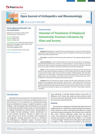 Open Journal of Orthopedics and Rheumatology
012
Citation: Mustafa SM, hwaizi LJ (2018) Outcome of Treatment of Displaced Intrartcular Fracture Calcaneus by Plate and Screws. Open J Orthop Rheumatol 3(1):
012-019. DOI: http://dx.doi.org/10.17352/ojor.000015
Clinical Group
CC Byhttp://dx.doi.org/10.17352/ojor.000015DOI
Abstract
Background: Management of calcaneal fractures has always been in controversy. Many treatment
techniques have been described. In this prospective study, we studied the functional outcome of surgically
treated intra-articular calcaneal fracture.
Aim of study: To study the functional outcomes and complication in the surgically managed calcaneal
fracture.
Patient and Methods: A total of 24 Patients with 26 calcaneal fractures operated in west emergency
and Erbil teaching hospital over a period of 18 months (January 01, 2016 to August 01, 2017) were
included in the study, Pre-operative computed tomography (CT) scans carried out in all patients. Maryland
foot score was used to evaluate to assess the functional outcome and study complication.
Results: Twenty-four patients (22 unilateral and 2 bilateral), mean follow up 18 month, the mean age
being 35.41 years (range 18-60 years), consisting of 3(12.5%) female and 21(87.5%) male were included
in the study. Most common mode of injury was fall from height in 23(95.8%) patients, while road traﬃc
accident was in 1(4.16%) patients. Three patients had associated spinal injuries. Results according to
Maryland foot score were excellent in 25%, good in 62.5%, and none of the patients had poor results.
Complications include synovitis, broadening and superﬁcial infection.
Conclusion: ORIF with restoring the articular congruity with low proﬁle locking plate is the ideal
treatment for joint depression type and Sanders Type II/III and IV. Even Sanders Type IV (which was
thought to be associated with poor results) had a good outcome in short-term follow-up. Use of proper
surgical timing/technique/under aseptic precaution can lead to good or excellent results in more than
90% of patients and avoiding the majority of the complications. Thus ORIF in these patients should be
encouraged.
Research Article
Outcome of Treatment of Displaced
Intrartcular Fracture Calcaneus by
Plate and Screws
Shwan Mohammed Mustafa* and
Las Jamal hwaizi
Department of orhtopedics, Hawler medical
university bachelor of medicine, Iraq
Received: 02 April, 2018
Accepted: 02 May, 2018
Published: 03 May, 2018
*Corresponding author: Shwan Mohammed Mustafa,
Department of orhtopedics, Hawler medical univer-
sity bachelor of medicine, Iraq,
E-mail:
Keywords: Calcaneum fracture; Plate; Screw
https://www.peertechz.com
Introduction
Calcaneum fractures account for 2% of all fractures, 60% of
tarsal bone fractures.10% of fractures are bilateral and 75% are
intra articular [1]. 10% of fractures are associated with spine
fractures. Mechanism of injury in majority of patients is axial
loading i.e. fall from height. Other mechanisms are car accident
i.e. brake pedal and high velocity trauma. Current development
in imaging technology has allowed better understanding of
this complex fracture pathology. Sanders classiﬁcation [2]
of intra articular Calcaneum fractures is widely used now
a days because of its proven correlation with management
and prognosis. Treating calcaneum fracture is controversy
and challenging for orthopedic surgeon. Treatment options
either non operative or operative methods [3,4]. Some studies
show advantage to internal ﬁxation whereas some show no
difference [5,6]. Hence, this study has been carried out with
the aim to assess the functional outcome of operatively treated
intra articular calcaneal fractures.
Anatomy
The calcaneus is designed to withstand the daily stresses of
weight bearing. It’s important to understanding of the anatomy
of the calcaneus in order to determining the patterns of injury
and treatment goals and options. The calcaneus has a relatively
thin cortex. Traction trabeculae radiate from the inferior
cortex, and compression trabeculae converge to support the
anterior and posterior articular facets (Figure 1) [7], leaving
a “neutral triangle” between them with sparse trabeculations
[7] (Figure 2). The cortical bone just inferior to the posterior
 