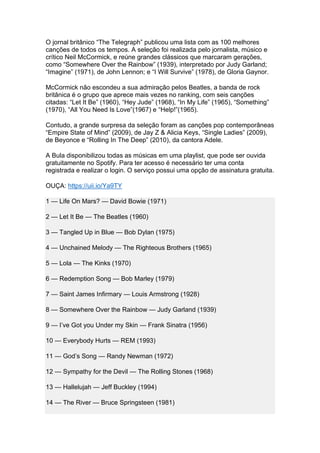 O jornal britânico “The Telegraph” publicou uma lista com as 100 melhores
canções de todos os tempos. A seleção foi realizada pelo jornalista, músico e
crítico Neil McCormick, e reúne grandes clássicos que marcaram gerações,
como “Somewhere Over the Rainbow” (1939), interpretado por Judy Garland;
“Imagine” (1971), de John Lennon; e “I Will Survive” (1978), de Gloria Gaynor.
McCormick não escondeu a sua admiração pelos Beatles, a banda de rock
britânica é o grupo que aprece mais vezes no ranking, com seis canções
citadas: “Let It Be” (1960), “Hey Jude” (1968), “In My Life” (1965), “Something”
(1970), “All You Need Is Love”(1967) e “Help!”(1965).
Contudo, a grande surpresa da seleção foram as canções pop contemporâneas
“Empire State of Mind” (2009), de Jay Z & Alicia Keys, “Single Ladies” (2009),
de Beyonce e “Rolling In The Deep” (2010), da cantora Adele.
A Bula disponibilizou todas as músicas em uma playlist, que pode ser ouvida
gratuitamente no Spotify. Para ter acesso é necessário ter uma conta
registrada e realizar o login. O serviço possui uma opção de assinatura gratuita.
OUÇA: https://uii.io/Ya9TY
1 — Life On Mars? — David Bowie (1971)
2 — Let It Be — The Beatles (1960)
3 — Tangled Up in Blue — Bob Dylan (1975)
4 — Unchained Melody — The Righteous Brothers (1965)
5 — Lola — The Kinks (1970)
6 — Redemption Song — Bob Marley (1979)
7 — Saint James Infirmary — Louis Armstrong (1928)
8 — Somewhere Over the Rainbow — Judy Garland (1939)
9 — I’ve Got you Under my Skin — Frank Sinatra (1956)
10 — Everybody Hurts — REM (1993)
11 — God’s Song — Randy Newman (1972)
12 — Sympathy for the Devil — The Rolling Stones (1968)
13 — Hallelujah — Jeff Buckley (1994)
14 — The River — Bruce Springsteen (1981)
 