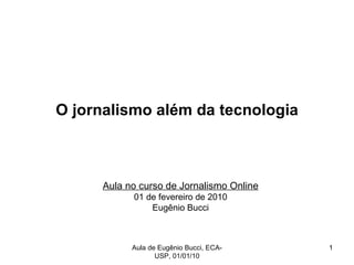 O jornalismo além da tecnologia Aula no curso de Jornalismo Online 01 de fevereiro de 2010 Eugênio Bucci Aula de Eugênio Bucci, ECA-USP, 01/01/10 