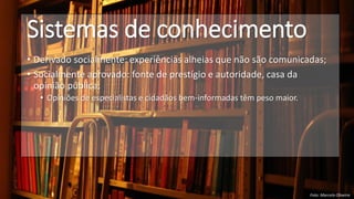 Sistemas de conhecimento
• Derivado socialmente: experiências alheias que não são comunicadas;
• Socialmente aprovado: fonte de prestígio e autoridade, casa da
opinião pública;
• Opiniões de especialistas e cidadãos bem-informadas têm peso maior.
Foto: Marcelo Oliveira
 