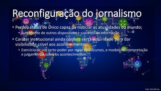 Reconfiguração do jornalismo
• Perdeu status de único capaz de noticiar as atualidades do mundo;
• Surgimento de outros dispositivos e suportes de informação.
• Caráter institucional ainda confere certa autoridade para dar
visibilidade crível aos acontecimentos;
• Exercício de um certo poder por meio de discursos, e modos de interpretação
e julgamentos sobre os acontecimentos.
Foto: Kisa.Murisa
 