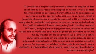 “O jornalista é o responsável por expor a dimensão singular do fato
social para que o processo de recepção da notícia simule o contato
fenomenológico da percepção. Porém, diferente da percepção que
costuma se manter apenas no fenomênico, na certeza sensível, o
jornalista não apreende a notícia dessa maneira. Há um conjunto de
categorias de mediação predispostas no processo de apropriação deste
fato (política editorial, formas de organização do trabalho, processo
industrial, posição política do(s) jornalistas, etc) que se coloca em
relação com as mediações que advêm da produção deste fato social. No
fundo, projetos em cada segmento que o jornalismo cobre,
diuturnamente estão em processos de equilíbrio/tensão com os
sistemas de produção de sentido de outras áreas sociais e de outros
grupos. Em jogo, a universalidade, a dimensão do sentido de toda a
sociedade. A universalidade não é perene, mas histórica, não é fechada,
mas está em construção”.
 