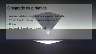 O segredo da pirâmide
• A universalidade, singularidade e particularidade;
• “Tudo é assim mesmo e nunca vai mudar”;
• O lide;
• A crise do Jornalismo tradicional.
 