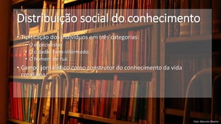 Distribuição social do conhecimento
• Tipificação dos indivíduos em três categorias:
• O especialista;
• O cidadão bem-informado;
• O homem de rua
• Campo jornalístico como construtor do conhecimento da vida
cotidiana.
Foto: Marcelo Oliveira
 