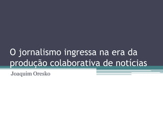 O jornalismo ingressa na era da
produção colaborativa de notícias
Joaquim Oresko
 