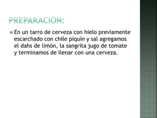  En un tarro de cerveza con hielo previamente
escarchado con chile piquín y sal agregamos
el dahs de limón, la sangrita jugo de tomate
y terminamos de llenar con una cerveza.
 