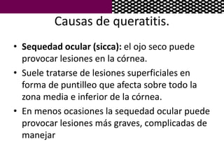 Causas de queratitis.
• Sequedad ocular (sicca): el ojo seco puede
provocar lesiones en la córnea.
• Suele tratarse de lesiones superficiales en
forma de puntilleo que afecta sobre todo la
zona media e inferior de la córnea.
• En menos ocasiones la sequedad ocular puede
provocar lesiones más graves, complicadas de
manejar
 