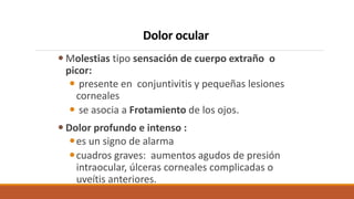 Dolor ocular
 Molestias tipo sensación de cuerpo extraño o
picor:
 presente en conjuntivitis y pequeñas lesiones
corneal...