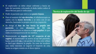  El explorador se debe situar enfrente y hacia un
lado del paciente, colocando el dedo índice sobre el
disco Recoss para ir enfocando.
 Pedir al paciente que mire a un punto lejano.
 Para el examen del ojo derecho, el oftalmoscopio se
sujeta con la mano derecha y se mira con el ojo
derecho, haciendo lo propio con el ojo izquierdo
 Se dirige el haz de luz hacia la pupila del
paciente, a una distancia de 15 cm
aproximadamente se observa el rojo pupilar, lo que
indica la transparencia de los medios.
 Manteniendo un ángulo de 15° respecto al eje
sagital, el examinador se acerca al ojo del paciente,
hasta unos 2-3 cm, y sin perder de vista este reflejo
es fácil que observe la papila. En caso de localizar
una rama vascular, se seguirá el trayecto de esta
hasta su origen común en el disco óptico.
 