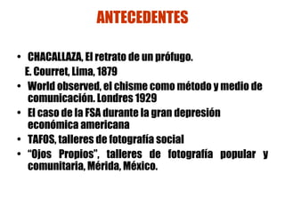 ANTECEDENTES CHACALLAZA, El retrato de un prófugo.  E. Courret, Lima, 1879 World observed, el chisme como método y medio de comunicación. Londres 1929 El caso de la FSA durante la gran depresión económica americana TAFOS, talleres de fotografía social “ Ojos Propios”, talleres de fotografía popular y comunitaria, Mérida, México. 