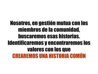 Nosotros, en gestión mutua con los miembros de la comunidad, buscaremos esas historias. Identificaremos y encontraremos los valores con los que CREAREMOS UNA HISTORIA COMÚN 