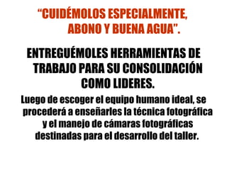 “ CUIDÉMOLOS ESPECIALMENTE,  ABONO Y BUENA AGUA”. ENTREGUÉMOLES HERRAMIENTAS DE TRABAJO PARA SU CONSOLIDACIÓN COMO LIDERES. Luego de escoger el equipo humano ideal, se procederá a enseñarles la técnica fotográfica y el manejo de cámaras fotográficas destinadas para el desarrollo del taller.  