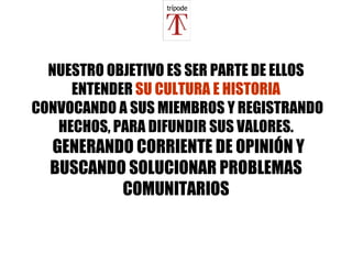 NUESTRO OBJETIVO ES SER PARTE DE ELLOS ENTENDER  SU CULTURA E HISTORIA  CONVOCANDO A SUS MIEMBROS Y REGISTRANDO HECHOS, PARA DIFUNDIR SUS VALORES.   GENERANDO CORRIENTE DE OPINIÓN Y BUSCANDO SOLUCIONAR PROBLEMAS COMUNITARIOS 