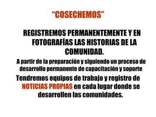 “ COSECHEMOS” REGISTREMOS PERMANENTEMENTE Y EN FOTOGRAFÍAS LAS HISTORIAS DE LA COMUNIDAD. A partir de la preparación y siguiendo un proceso de desarrollo permanente de capacitación y soporte Tendremos equipos de trabajo y registro de  NOTICIAS PROPIAS  en cada lugar donde se desarrollen las comunidades.   
