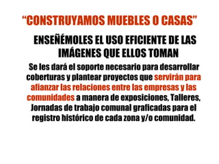 “ CONSTRUYAMOS MUEBLES O CASAS” ENSEÑÉMOLES EL USO EFICIENTE DE LAS IMÁGENES QUE ELLOS TOMAN Se les dará el soporte necesario para desarrollar coberturas y plantear proyectos que  servirán para afianzar las relaciones entre las empresas y las comunidades  a manera de exposiciones, Talleres, Jornadas de trabajo comunal graficadas para el registro histórico de cada zona y/o comunidad. 
