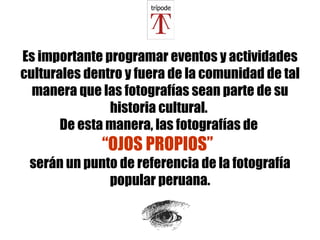Es importante programar eventos y actividades culturales dentro y fuera de la comunidad de tal manera que las fotografías sean parte de su historia cultural.  De esta manera, las fotografías de  “OJOS PROPIOS”   serán un punto de referencia de la fotografía popular peruana. 