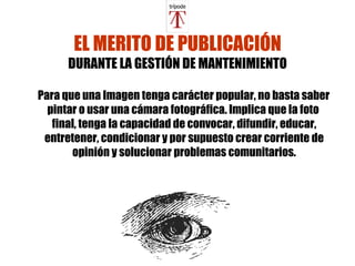 EL MERITO DE PUBLICACIÓN DURANTE LA GESTIÓN DE MANTENIMIENTO Para que una Imagen tenga carácter popular, no basta saber pintar o usar una cámara fotográfica. Implica que la foto  final, tenga la capacidad de  convocar, difundir, educar, entretener, condicionar y por supuesto crear corriente de opinión y solucionar problemas comunitarios. 