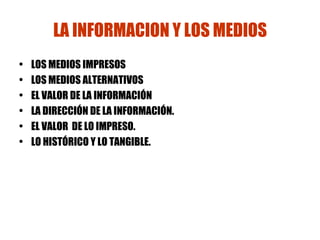 LA INFORMACION Y LOS MEDIOS LOS MEDIOS IMPRESOS LOS MEDIOS ALTERNATIVOS EL VALOR DE LA INFORMACIÓN LA DIRECCIÓN DE LA INFORMACIÓN. EL VALOR  DE LO IMPRESO. LO HISTÓRICO Y LO TANGIBLE. 