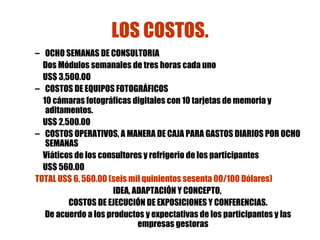 LOS COSTOS. OCHO SEMANAS DE CONSULTORIA Dos Módulos semanales de tres horas cada uno US$ 3,500.OO  COSTOS DE EQUIPOS FOTOGRÁFICOS 10 cámaras fotográficas digitales con 10 tarjetas de memoria y aditamentos. US$ 2,500.00 COSTOS OPERATIVOS, A MANERA DE CAJA PARA GASTOS DIARIOS POR OCHO SEMANAS Viáticos de los consultores y refrigerio de los participantes US$ 560.00 TOTAL US$ 6, 560.00 (seis mil quinientos sesenta 00/100 Dólares) IDEA, ADAPTACIÓN Y CONCEPTO,  COSTOS DE EJECUCIÓN DE EXPOSICIONES Y CONFERENCIAS. De acuerdo a los productos y expectativas de los participantes   y las   empresas gestoras 