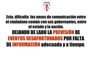 Esto, dificulta  los nexos de comunicación entre el ciudadano común con sus gobernantes, entre el estado y la nación. DEJANDO DE LADO LA  PREVISIÓN  DE  EVENTOS DESAFORTUNADOS  POR FALTA DE  INFORMACIÓN  adecuada y a tiempo . 