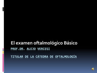 PROF.DR. ALEJO VERCESI
TITULAR DE LA CÁTEDRA DE OFTALMOLOGÍA
El examen oftalmológico Básico
 