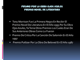 PREMIO POR LA OBRA OJOS AZULESPremio Novel De LiteraturaTony Morrison Fue La Primera Negra En Recibir El Premio Novel De Literatura En El Año 1993 Por Su Obra Ojos Azules, Ya Tenia Otros Premios Los Cuales Eran De Sus Anteriores Obras Como Lo Fueron Premio De Critica Por La Canción De Salomón En El Año 1997  Premio Putlizer Por La Obra De Beloved En El Año 1987