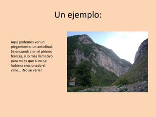 Un ejemplo:

Aquí podemos ver un
plegamiento, un anticlinal.
Se encuentra en el pirineo
francés, y lo más llamativo
para mi es que si no se
hubiera erosionado el
valle… ¡No se vería!
 