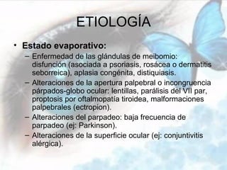 ETIOLOGÍA
• Estado evaporativo:
  – Enfermedad de las glándulas de meibomio:
    disfunción (asociada a psoriasis, rosácea o dermatitis
    seborreica), aplasia congénita, distiquiasis.
  – Alteraciones de la apertura palpebral o incongruencia
    párpados-globo ocular: lentillas, parálisis del VII par,
    proptosis por oftalmopatía tiroidea, malformaciones
    palpebrales (ectropion).
  – Alteraciones del parpadeo: baja frecuencia de
    parpadeo (ej: Parkinson).
  – Alteraciones de la superficie ocular (ej: conjuntivitis
    alérgica).
 