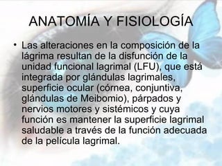 ANATOMÍA Y FISIOLOGÍA
• Las alteraciones en la composición de la
  lágrima resultan de la disfunción de la
  unidad funcional lagrimal (LFU), que está
  integrada por glándulas lagrimales,
  superficie ocular (córnea, conjuntiva,
  glándulas de Meibomio), párpados y
  nervios motores y sistémicos y cuya
  función es mantener la superficie lagrimal
  saludable a través de la función adecuada
  de la película lagrimal.
 