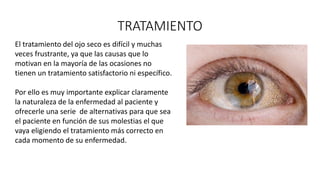 TRATAMIENTO
El tratamiento del ojo seco es difícil y muchas
veces frustrante, ya que las causas que lo
motivan en la mayoría de las ocasiones no
tienen un tratamiento satisfactorio ni específico.
Por ello es muy importante explicar claramente
la naturaleza de la enfermedad al paciente y
ofrecerle una serie de alternativas para que sea
el paciente en función de sus molestias el que
vaya eligiendo el tratamiento más correcto en
cada momento de su enfermedad.
 